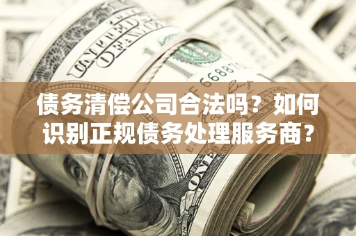 北京债务清偿公司合法吗？如何识别正规债务处理服务商？