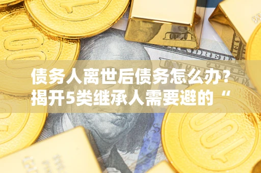 北京债务人离世后债务怎么办？揭开5类继承人需要避的“坑”