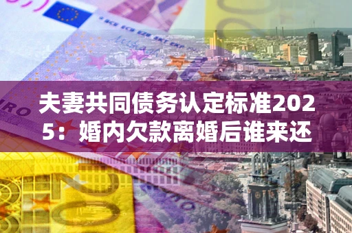 北京夫妻共同债务认定标准2025:婚内欠款离婚后谁来还? 北京夫妻共同债务认定标准2025:婚内欠款离婚后谁来还?