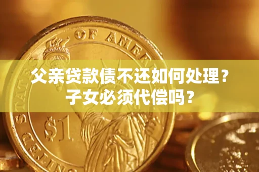 北京父亲贷款债不还如何处理？子女必须代偿吗？